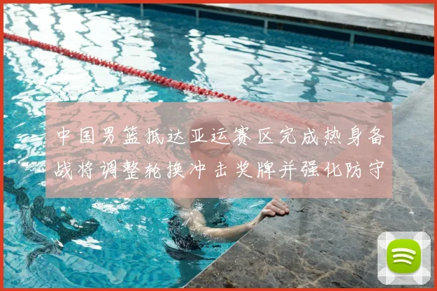 中国男篮抵达亚运赛区完成热身备战将调整轮换冲击奖牌并强化防守