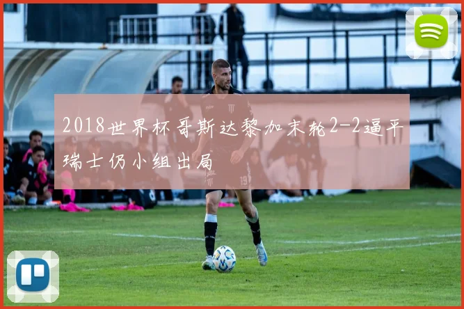 2018世界杯哥斯达黎加末轮2-2逼平瑞士仍小组出局