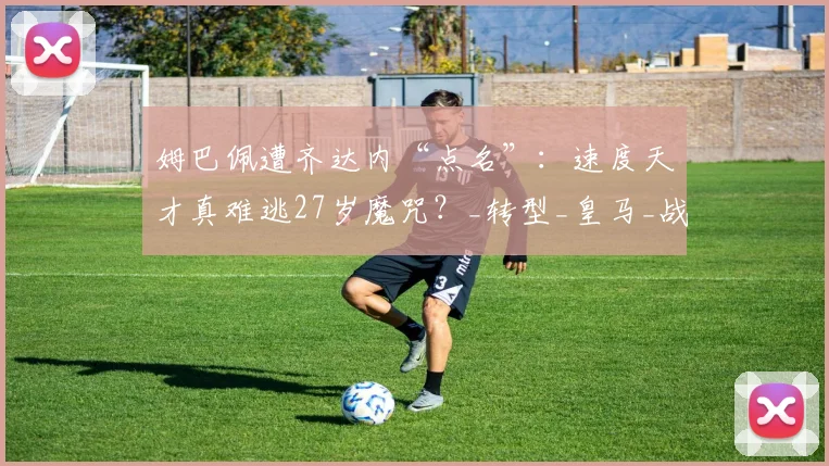 姆巴佩遭齐达内“点名”：速度天才真难逃27岁魔咒？_转型_皇马_战术