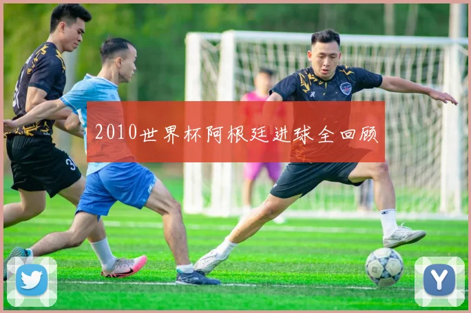 2010世界杯阿根廷进球全回顾