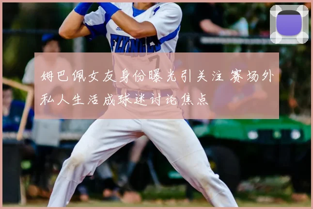 姆巴佩女友身份曝光引关注 赛场外私人生活成球迷讨论焦点