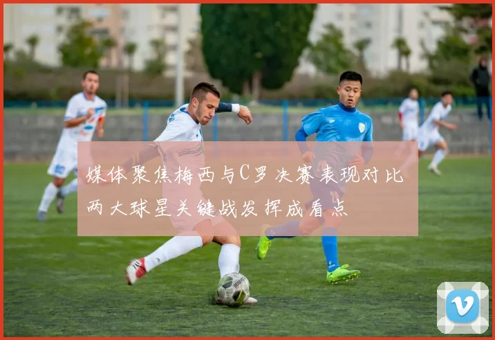 媒体聚焦梅西与C罗决赛表现对比 两大球星关键战发挥成看点