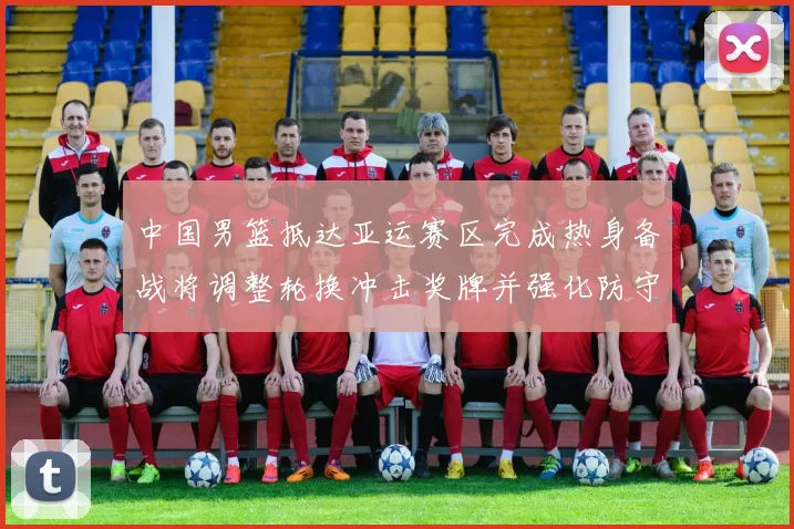 中国男篮抵达亚运赛区完成热身备战将调整轮换冲击奖牌并强化防守