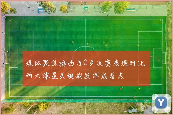 媒体聚焦梅西与C罗决赛表现对比 两大球星关键战发挥成看点