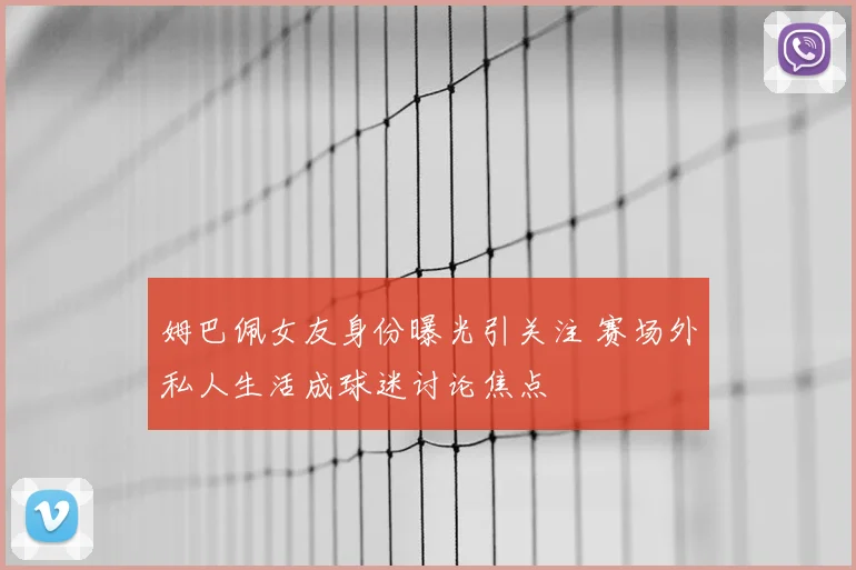 姆巴佩女友身份曝光引关注 赛场外私人生活成球迷讨论焦点