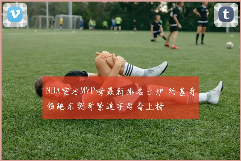 NBA官方MVP榜最新排名出炉 约基奇领跑东契奇紧追字母哥上榜