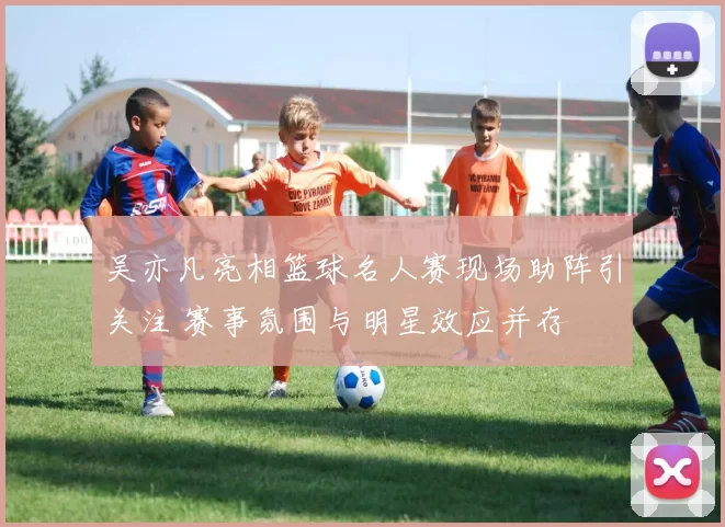 吴亦凡亮相篮球名人赛现场助阵引关注 赛事氛围与明星效应并存