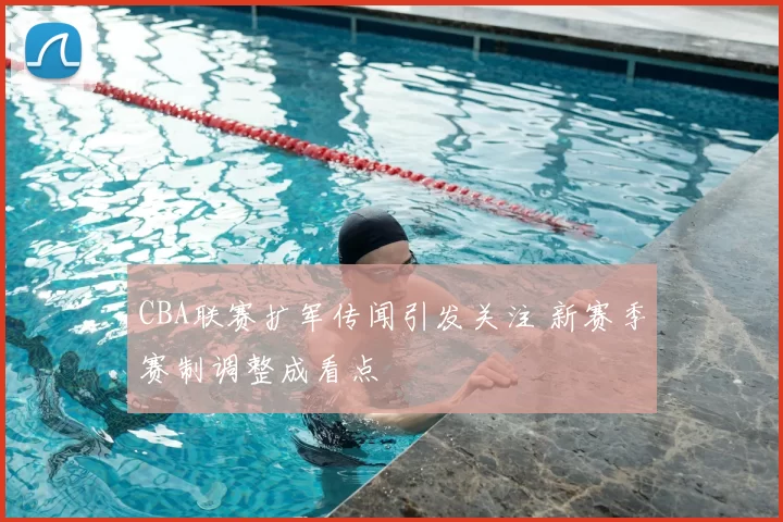 CBA联赛扩军传闻引发关注 新赛季赛制调整成看点