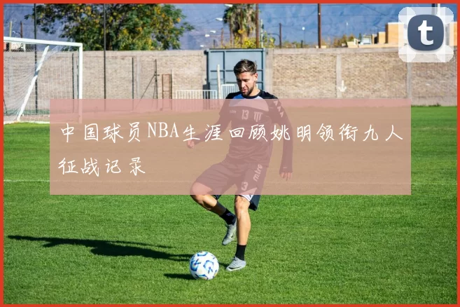 中国球员NBA生涯回顾姚明领衔九人征战记录
