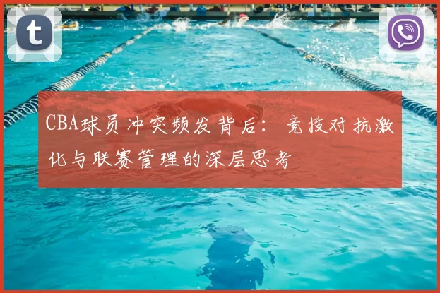 CBA球员冲突频发背后:竞技对抗激化与联赛管理的深层思考