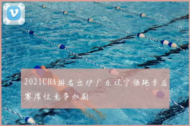 2021CBA排名出炉广东辽宁领跑季后赛席位竞争加剧