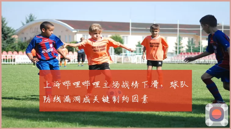 上海哔哩哔哩主场战绩下滑，球队防线漏洞成关键制约因素