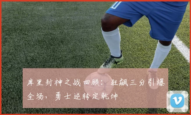 库里封神之战回顾：狂飙三分引爆全场，勇士逆转定乾坤