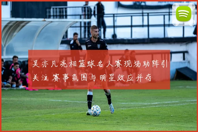 吴亦凡亮相篮球名人赛现场助阵引关注 赛事氛围与明星效应并存