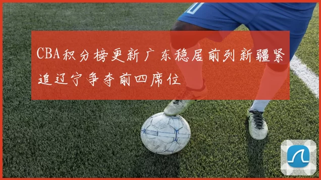 CBA积分榜更新广东稳居前列新疆紧追辽宁争夺前四席位