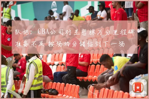 队记：CBA公司对王哲林万分里程碑准备不及 按场均分错估到下一场