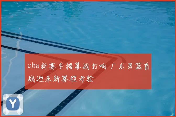 cba新赛季揭幕战打响 广东男篮首战迎来新赛程考验