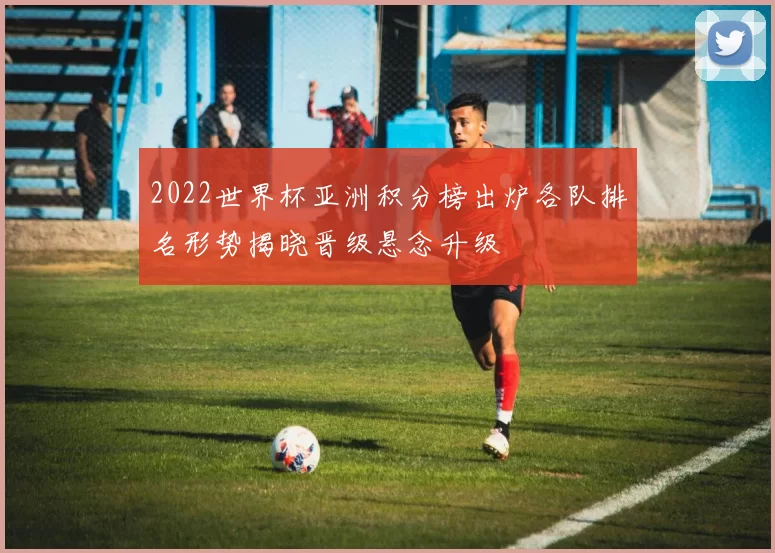 2022世界杯亚洲积分榜出炉各队排名形势揭晓晋级悬念升级