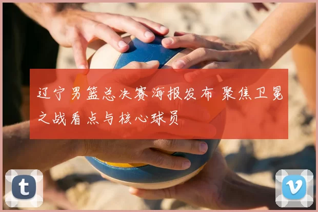 辽宁男篮总决赛海报发布 聚焦卫冕之战看点与核心球员