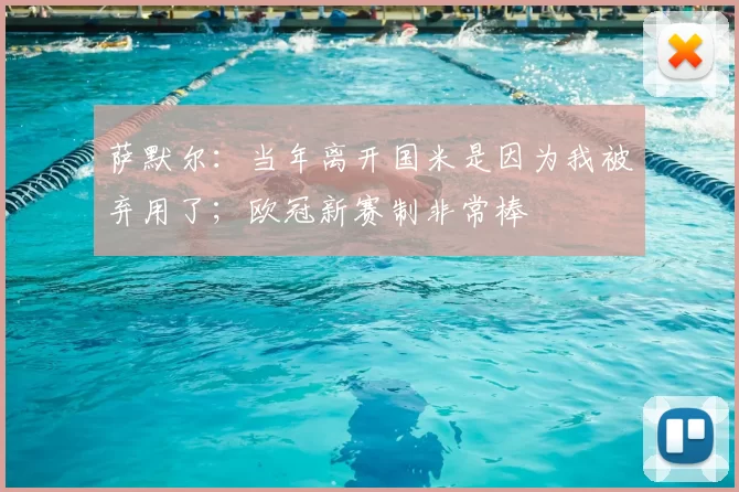 萨默尔：当年离开国米是因为我被弃用了；欧冠新赛制非常棒