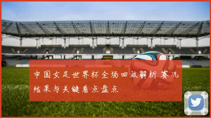 中国女足世界杯全场回放解析 赛况结果与关键看点盘点