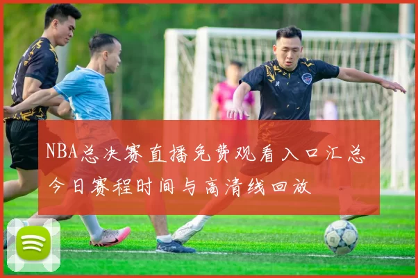 NBA总决赛直播免费观看入口汇总 今日赛程时间与高清线回放