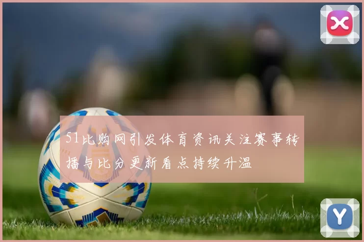 51比购网引发体育资讯关注赛事转播与比分更新看点持续升温