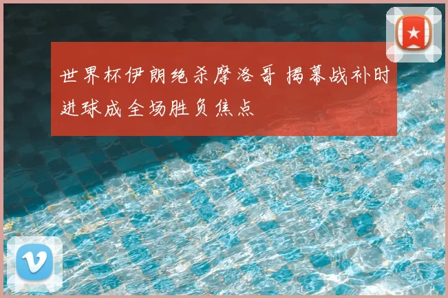 世界杯伊朗绝杀摩洛哥 揭幕战补时进球成全场胜负焦点