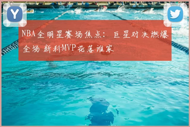 NBA全明星赛场焦点:巨星对决燃爆全场 新科MVP花落谁家