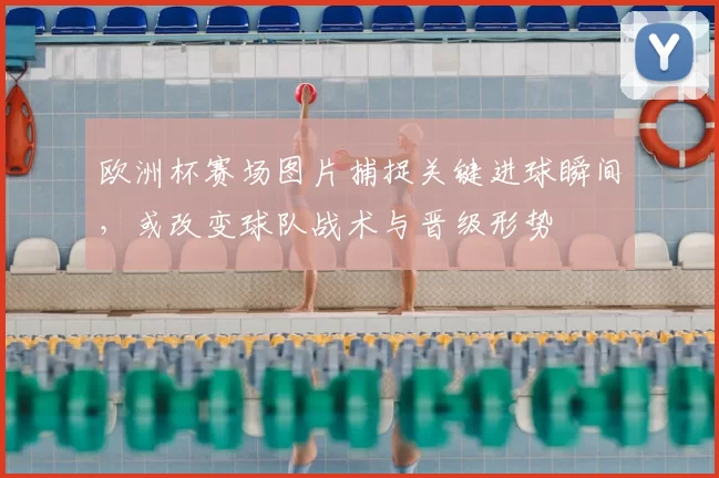 欧洲杯赛场图片捕捉关键进球瞬间，或改变球队战术与晋级形势