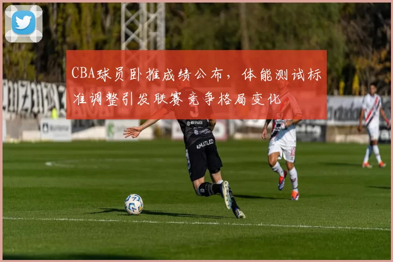 CBA球员卧推成绩公布,体能测试标准调整引发联赛竞争格局变化