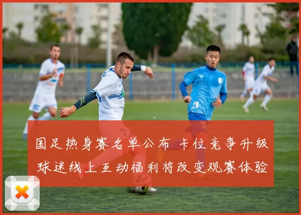 国足热身赛名单公布 卡位竞争升级 球迷线上互动福利将改变观赛体验