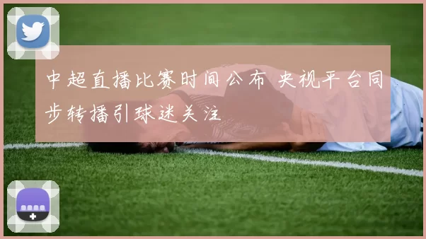 中超直播比赛时间公布 央视平台同步转播引球迷关注