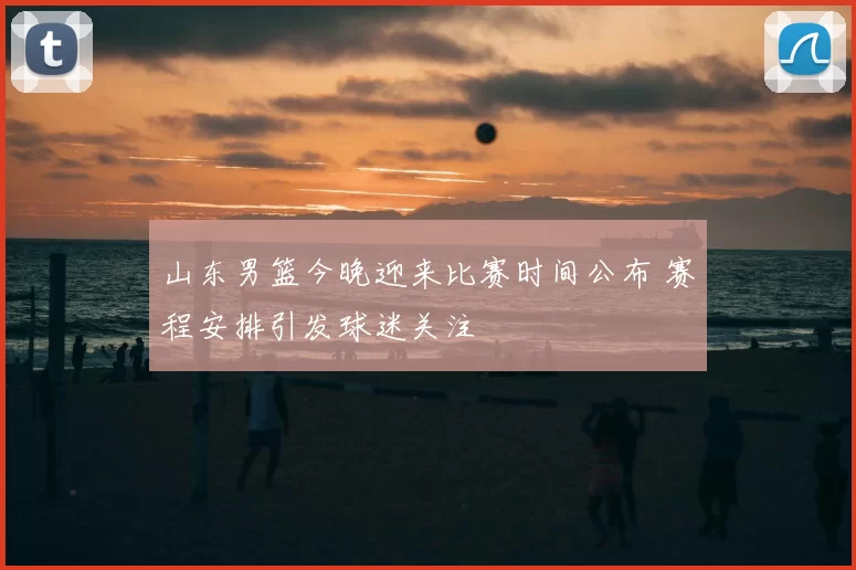 山东男篮今晚迎来比赛时间公布 赛程安排引发球迷关注