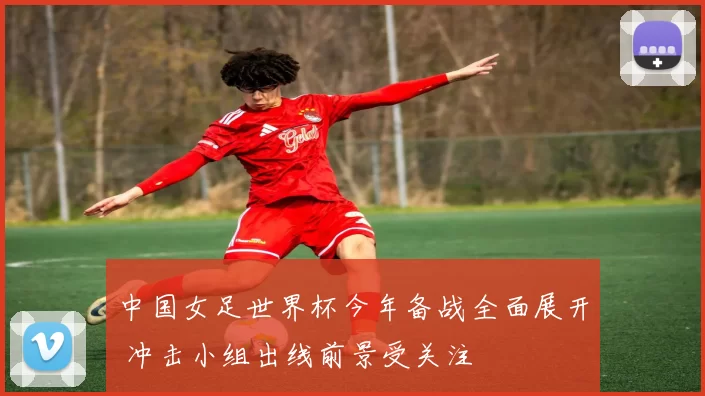 中国女足世界杯今年备战全面展开 冲击小组出线前景受关注