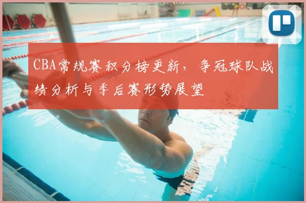 CBA常规赛积分榜更新,争冠球队战绩分析与季后赛形势展望