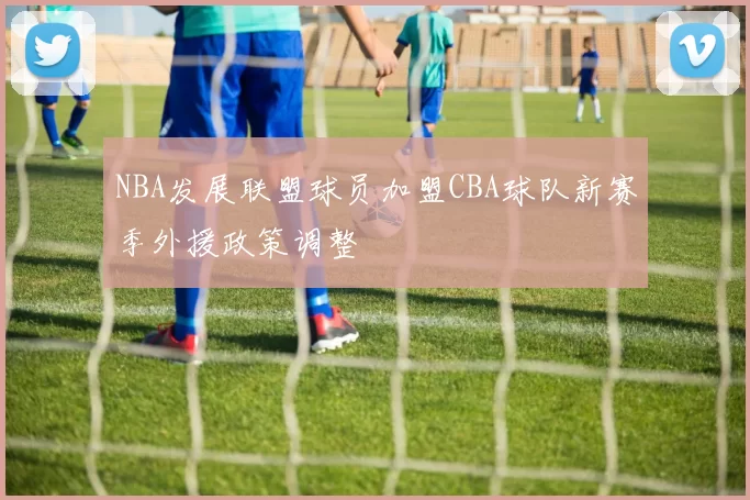 NBA发展联盟球员加盟CBA球队新赛季外援政策调整