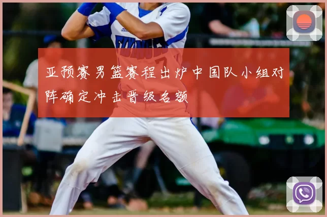 亚预赛男篮赛程出炉中国队小组对阵确定冲击晋级名额