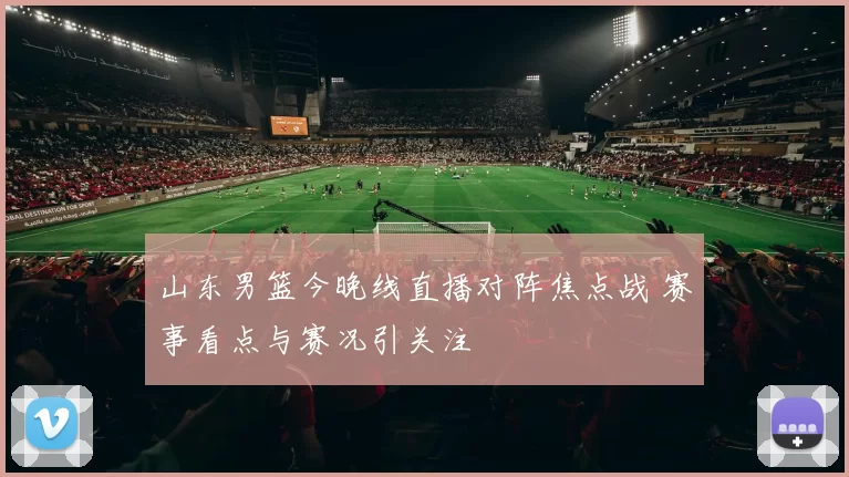 山东男篮今晚线直播对阵焦点战 赛事看点与赛况引关注