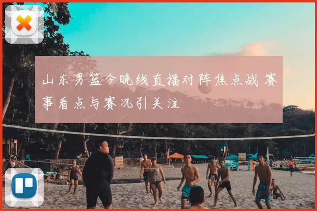 山东男篮今晚线直播对阵焦点战 赛事看点与赛况引关注