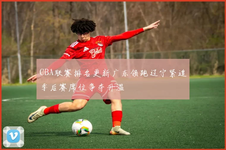 CBA联赛排名更新广东领跑辽宁紧追季后赛席位争夺升温