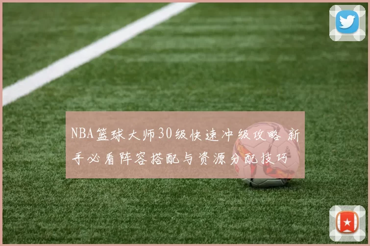 NBA篮球大师30级快速冲级攻略 新手必看阵容搭配与资源分配技巧