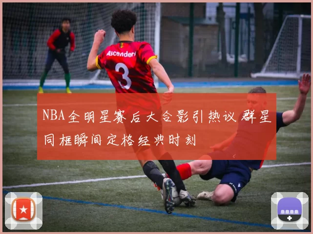 NBA全明星赛后大合影引热议 群星同框瞬间定格经典时刻