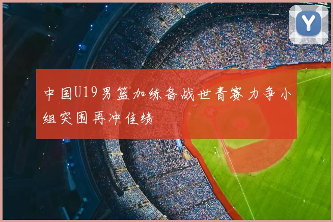 中国U19男篮加练备战世青赛力争小组突围再冲佳绩