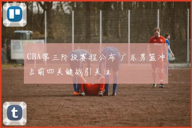 CBA第三阶段赛程公布 广东男篮冲击前四关键战引关注