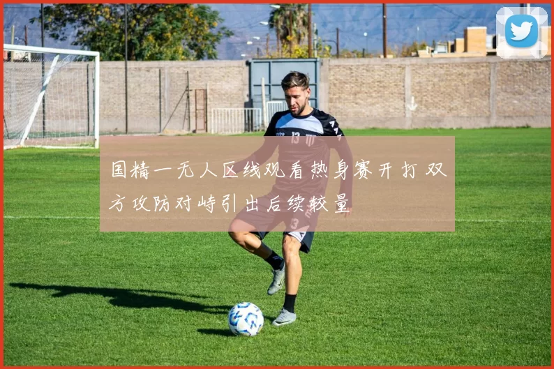 国精一无人区线观看热身赛开打 双方攻防对峙引出后续较量