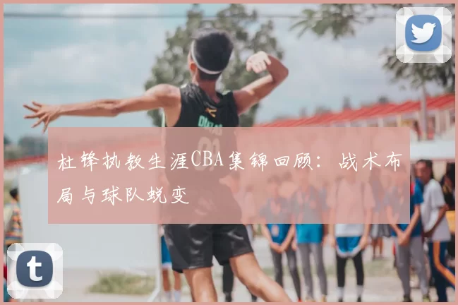 杜锋执教生涯CBA集锦回顾：战术布局与球队蜕变