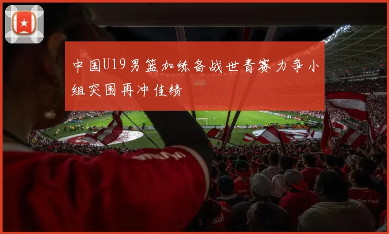 中国U19男篮加练备战世青赛力争小组突围再冲佳绩