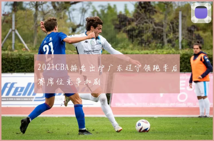 2021CBA排名出炉广东辽宁领跑季后赛席位竞争加剧