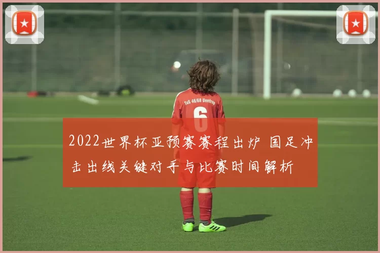 2022世界杯亚预赛赛程出炉 国足冲击出线关键对手与比赛时间解析